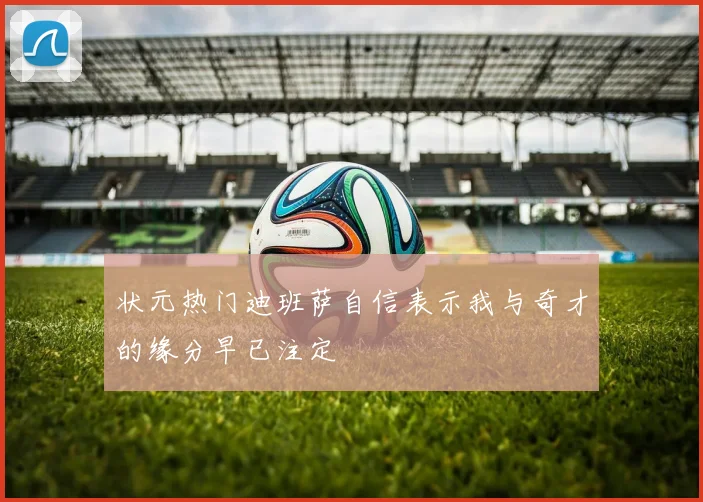 状元热门迪班萨自信表示我与奇才的缘分早已注定